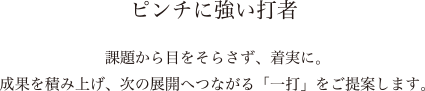 ピンチに強い打者　課題から目をそらさず、着実に。成果を積み上げ、次の展開へつながる「一打」をご提案します。